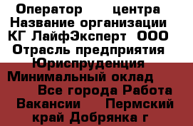 Оператор Call-центра › Название организации ­ КГ ЛайфЭксперт, ООО › Отрасль предприятия ­ Юриспруденция › Минимальный оклад ­ 40 000 - Все города Работа » Вакансии   . Пермский край,Добрянка г.